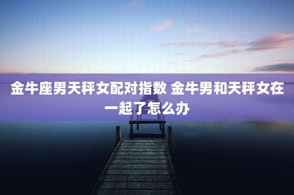 金牛座男天秤女配对指数 金牛男和天秤女在一起了怎么办