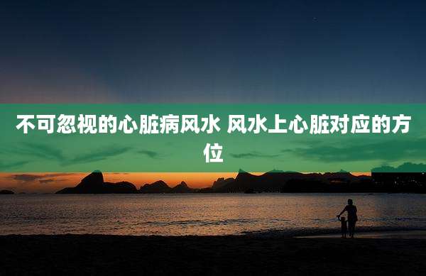 不可忽视的心脏病风水 风水上心脏对应的方位