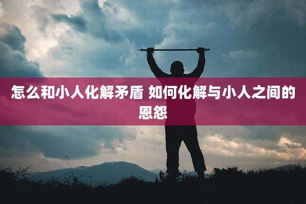 怎么和小人化解矛盾 如何化解与小人之间的恩怨