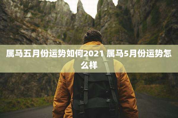 属马五月份运势如何2021 属马5月份运势怎么样