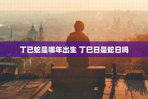 丁已蛇是哪年出生 丁巳日是蛇日吗