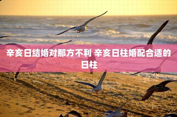辛亥日结婚对那方不利 辛亥日柱婚配合适的日柱