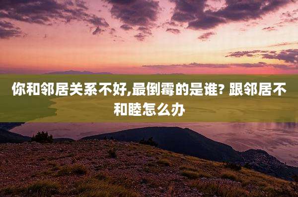 你和邻居关系不好,最倒霉的是谁? 跟邻居不和睦怎么办
