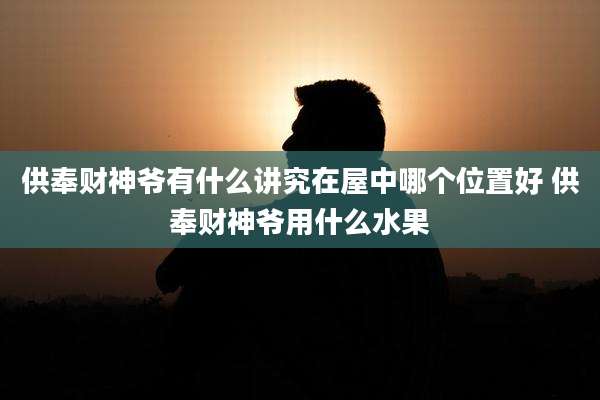 供奉财神爷有什么讲究在屋中哪个位置好 供奉财神爷用什么水果