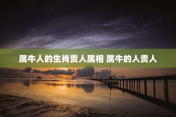 属牛人的生肖贵人属相 属牛的人贵人