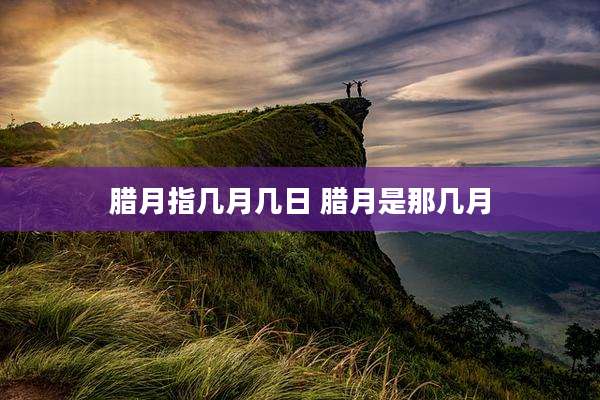 腊月指几月几日 腊月是那几月