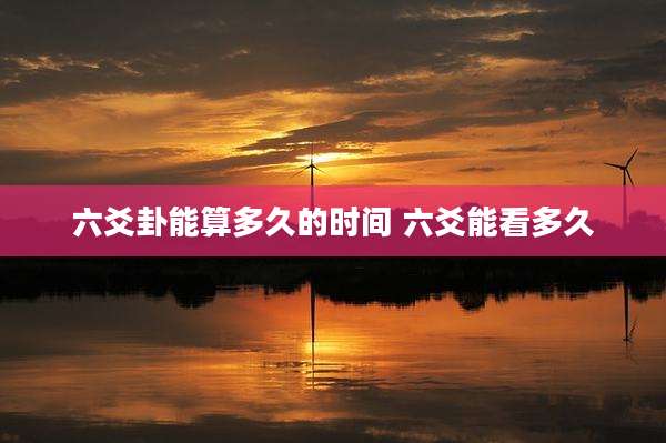 六爻卦能算多久的时间 六爻能看多久