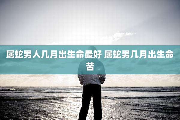 属蛇男人几月出生命最好 属蛇男几月出生命苦