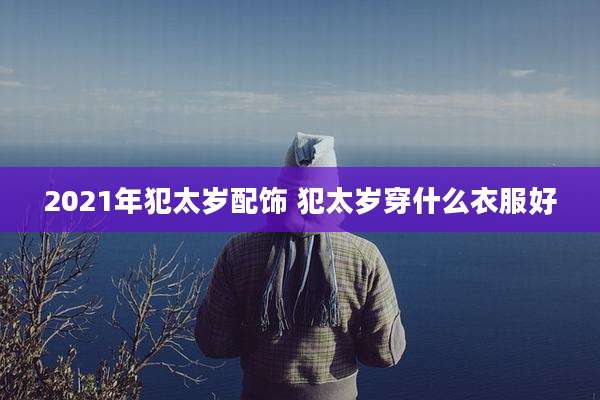 2021年犯太岁配饰 犯太岁穿什么衣服好