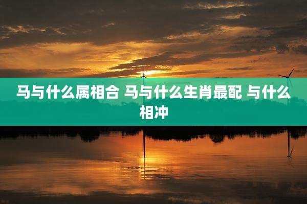 马与什么属相合 马与什么生肖最配 与什么相冲