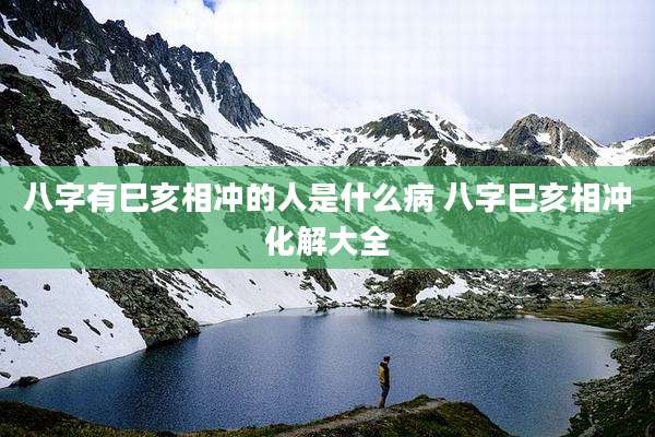 八字有巳亥相冲的人是什么病 八字巳亥相冲化解大全