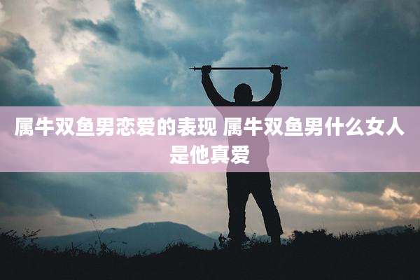 属牛双鱼男恋爱的表现 属牛双鱼男什么女人是他真爱