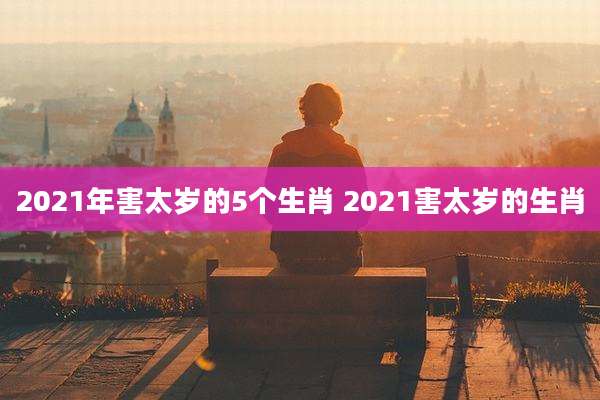2021年害太岁的5个生肖 2021害太岁的生肖