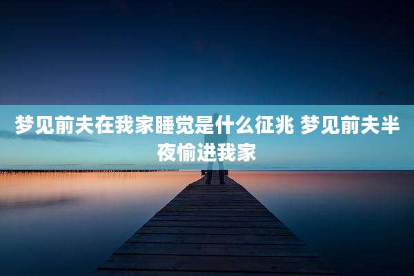 梦见前夫在我家睡觉是什么征兆 梦见前夫半夜愉进我家