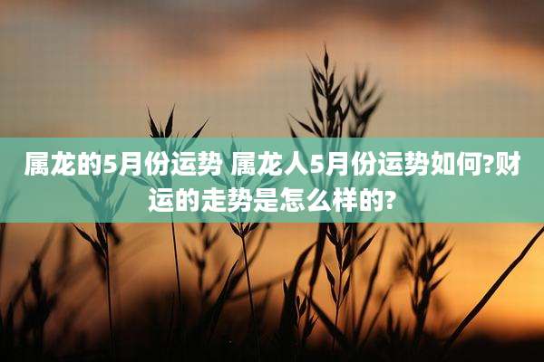 属龙的5月份运势 属龙人5月份运势如何?财运的走势是怎么样的?