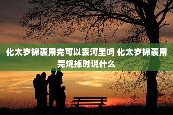 化太岁锦囊用完可以丢河里吗 化太岁锦囊用完烧掉时说什么