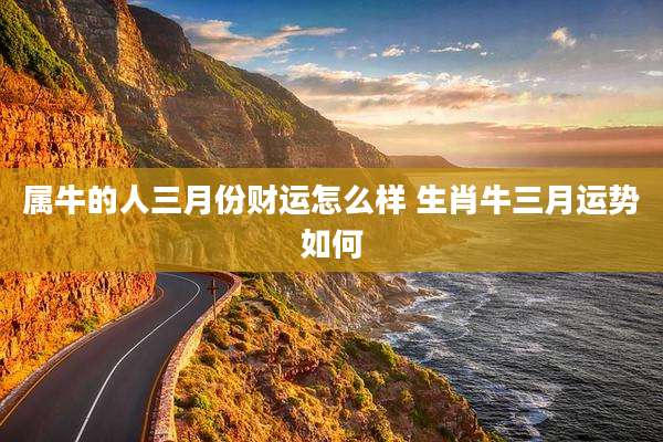 属牛的人三月份财运怎么样 生肖牛三月运势如何