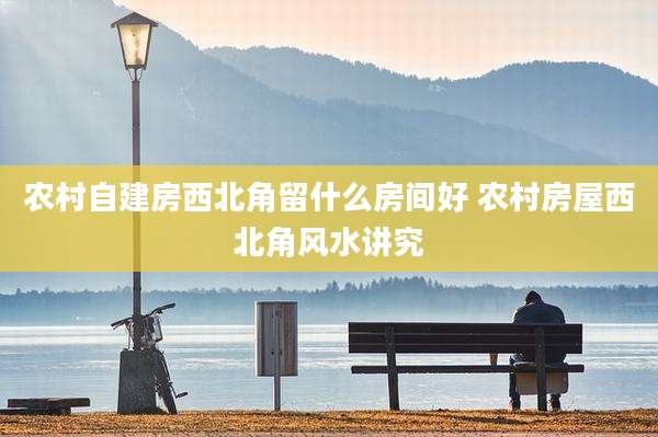 农村自建房西北角留什么房间好 农村房屋西北角风水讲究