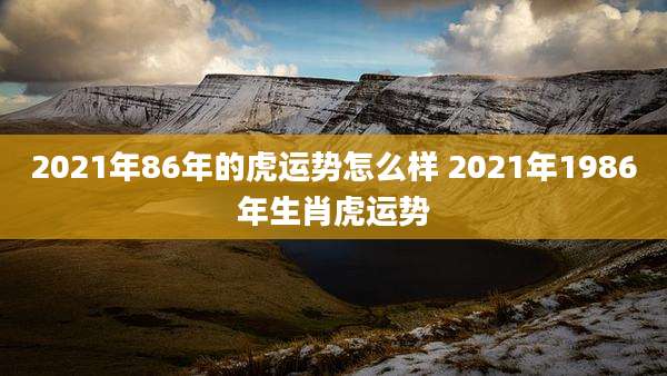 2021年86年的虎运势怎么样 2021年1986年生肖虎运势