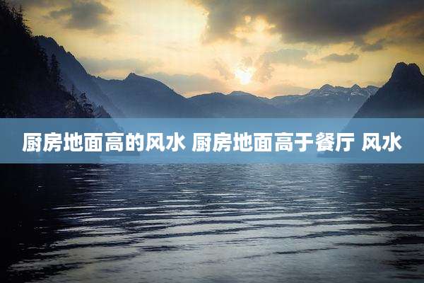 厨房地面高的风水 厨房地面高于餐厅 风水