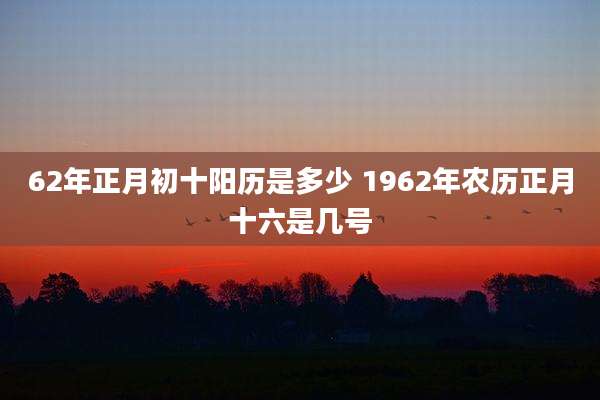 62年正月初十阳历是多少 1962年农历正月十六是几号