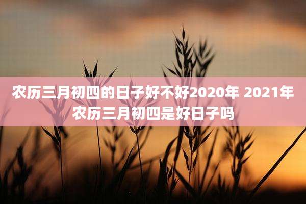 农历三月初四的日子好不好2020年 2021年农历三月初四是好日子吗