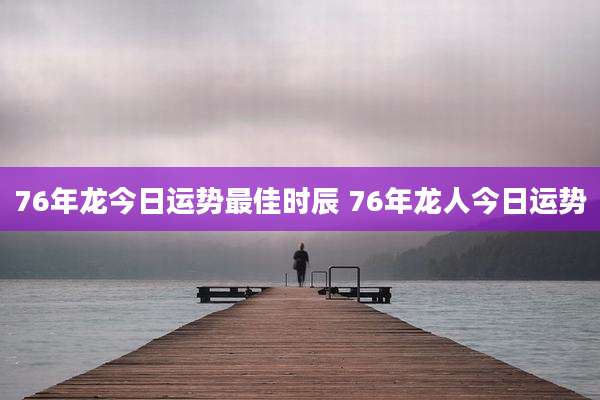 76年龙今日运势最佳时辰 76年龙人今日运势