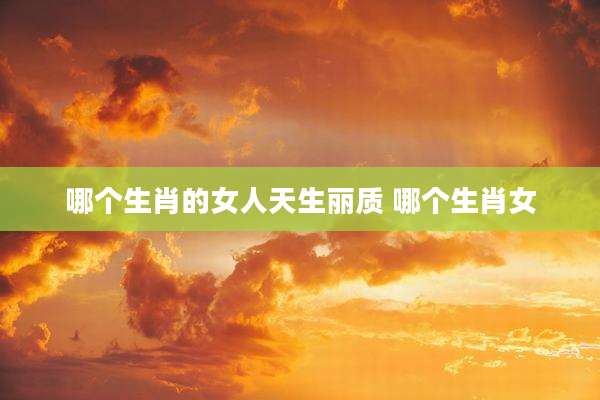 哪个生肖的女人天生丽质 哪个生肖女