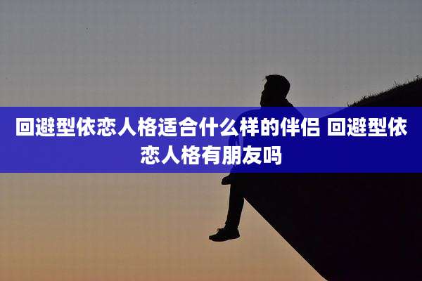 回避型依恋人格适合什么样的伴侣 回避型依恋人格有朋友吗