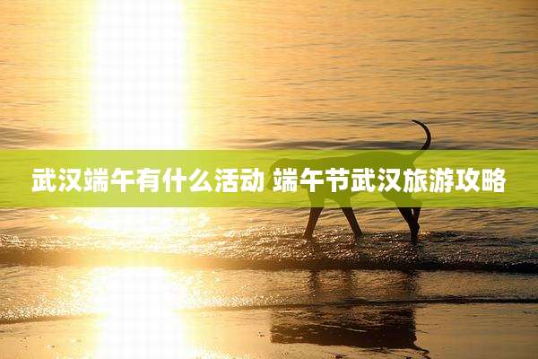 武汉端午有什么活动 端午节武汉旅游攻略