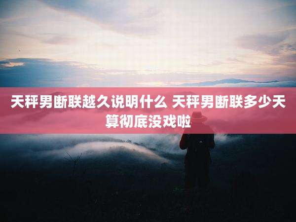 天秤男断联越久说明什么 天秤男断联多少天算彻底没戏啦