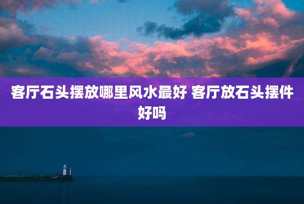 客厅石头摆放哪里风水最好 客厅放石头摆件好吗