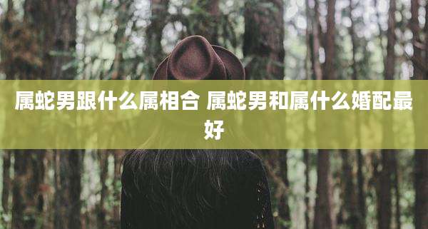 属蛇男跟什么属相合 属蛇男和属什么婚配最好