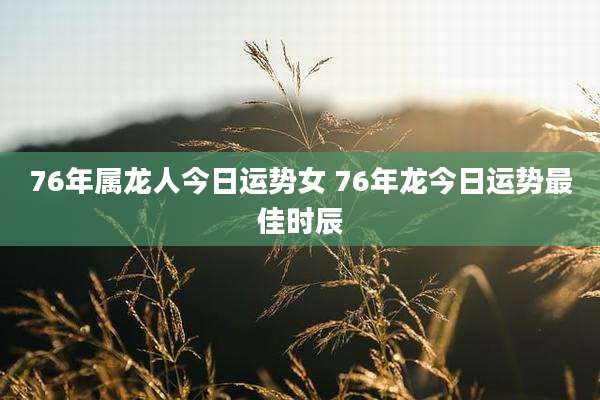 76年属龙人今日运势女 76年龙今日运势最佳时辰