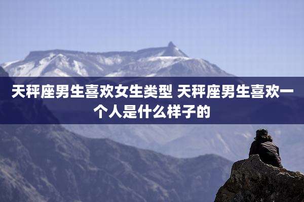 天秤座男生喜欢女生类型 天秤座男生喜欢一个人是什么样子的
