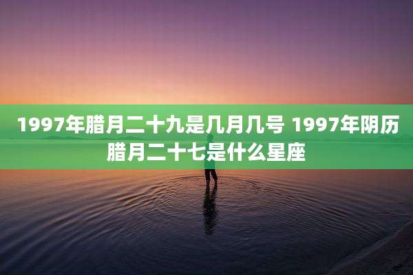 1997年腊月二十九是几月几号 1997年阴历腊月二十七是什么星座