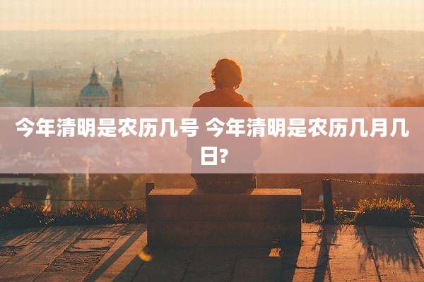 今年清明是农历几号 今年清明是农历几月几日?
