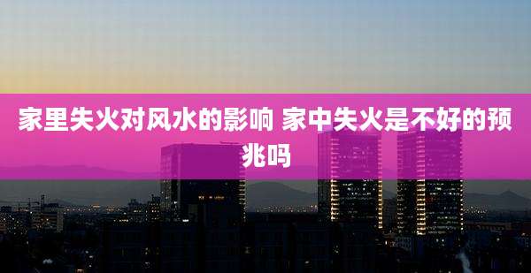 家里失火对风水的影响 家中失火是不好的预兆吗
