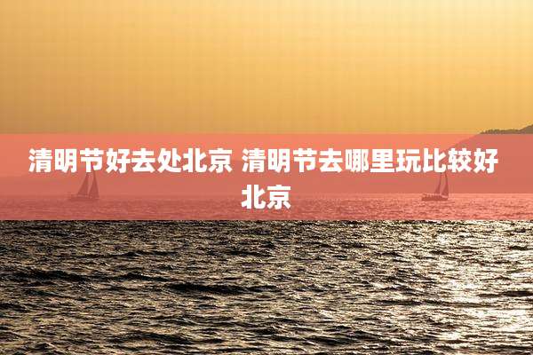 清明节好去处北京 清明节去哪里玩比较好 北京