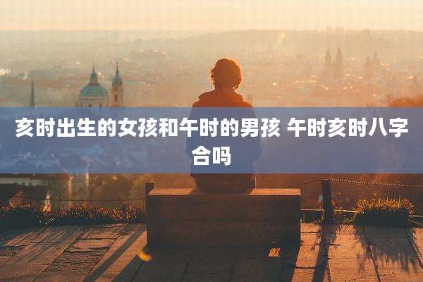 亥时出生的女孩和午时的男孩 午时亥时八字合吗