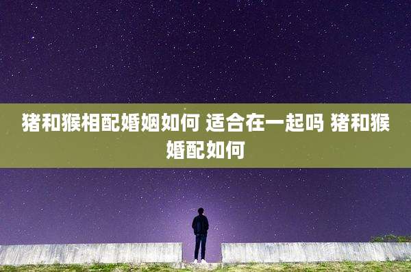 猪和猴相配婚姻如何 适合在一起吗 猪和猴婚配如何