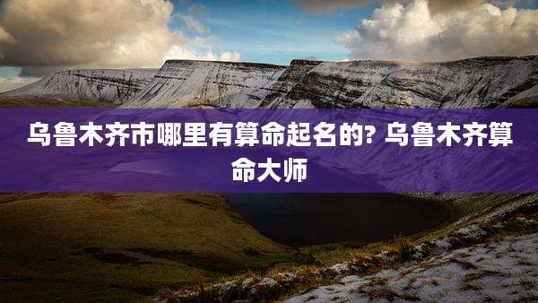 乌鲁木齐市哪里有算命起名的? 乌鲁木齐算命大师