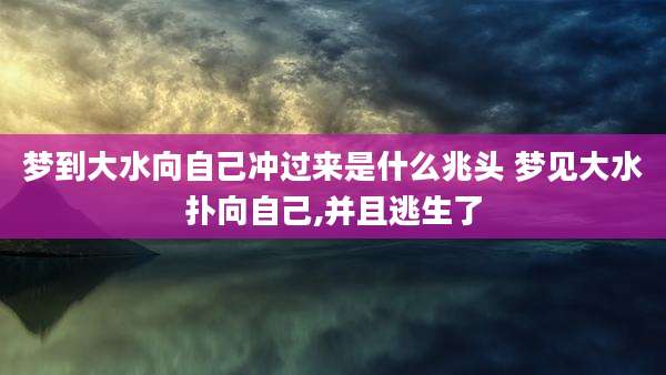 梦到大水向自己冲过来是什么兆头 梦见大水扑向自己,并且逃生了