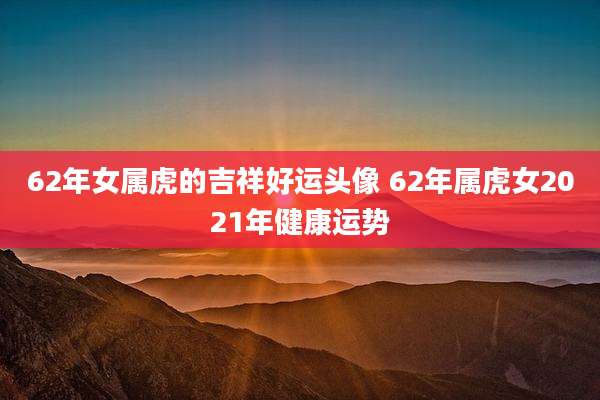 62年女属虎的吉祥好运头像 62年属虎女2021年健康运势