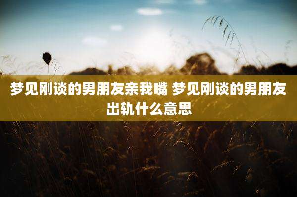 梦见刚谈的男朋友亲我嘴 梦见刚谈的男朋友出轨什么意思