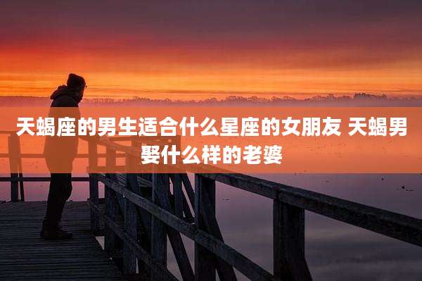 天蝎座的男生适合什么星座的女朋友 天蝎男娶什么样的老婆