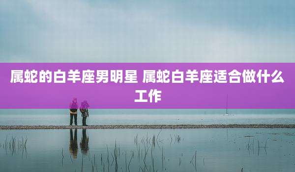属蛇的白羊座男明星 属蛇白羊座适合做什么工作