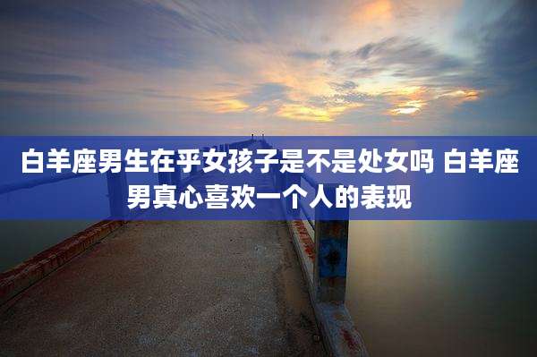 白羊座男生在乎女孩子是不是处女吗 白羊座男真心喜欢一个人的表现