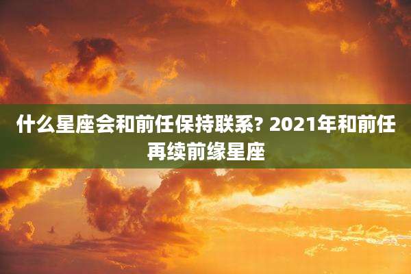 什么星座会和前任保持联系? 2021年和前任再续前缘星座