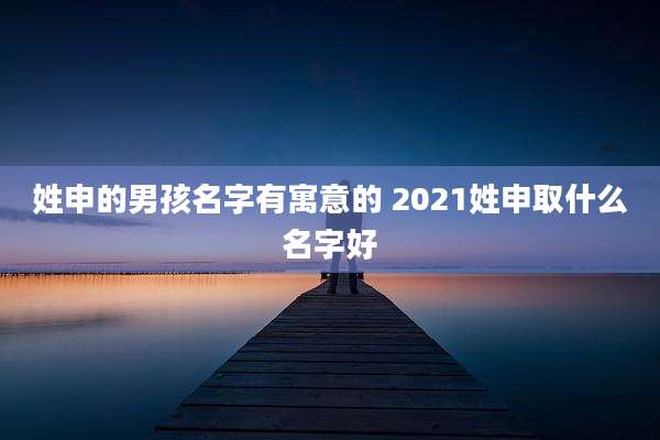 姓申的男孩名字有寓意的 2021姓申取什么名字好